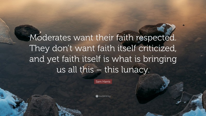 Sam Harris Quote: “Moderates want their faith respected. They don’t want faith itself criticized, and yet faith itself is what is bringing us all this – this lunacy.”