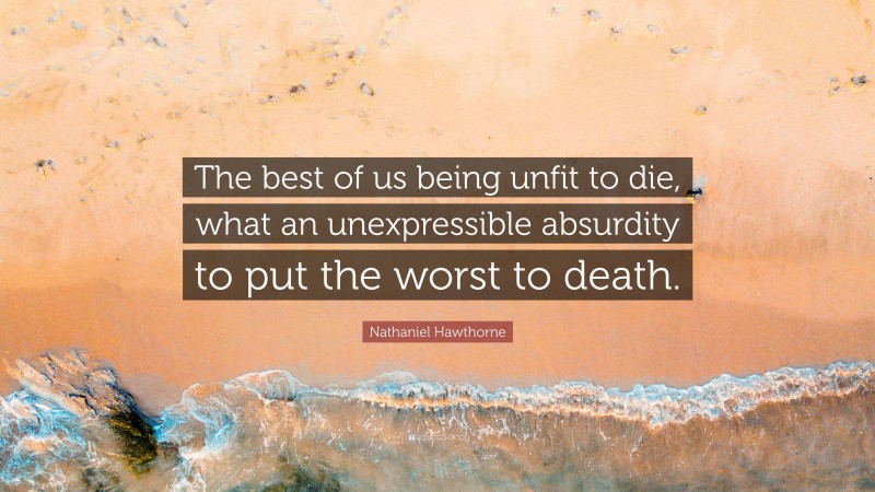 Nathaniel Hawthorne Quote: “The best of us being unfit to die, what an unexpressible absurdity to put the worst to death.”