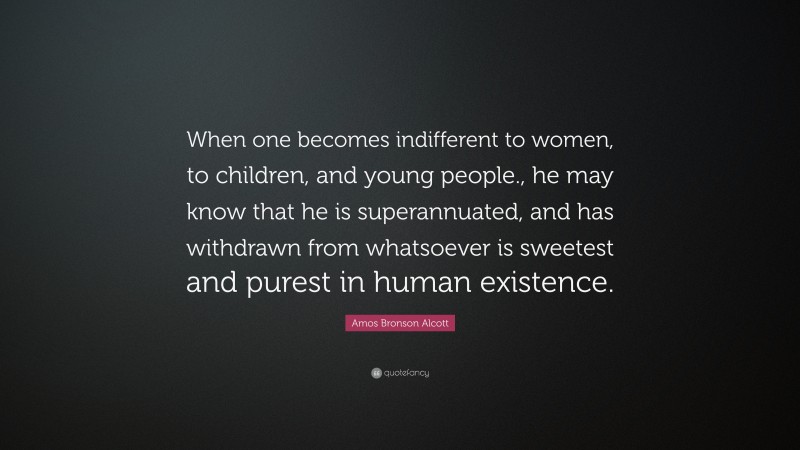 Amos Bronson Alcott Quote: “When one becomes indifferent to women, to children, and young people., he may know that he is superannuated, and has withdrawn from whatsoever is sweetest and purest in human existence.”
