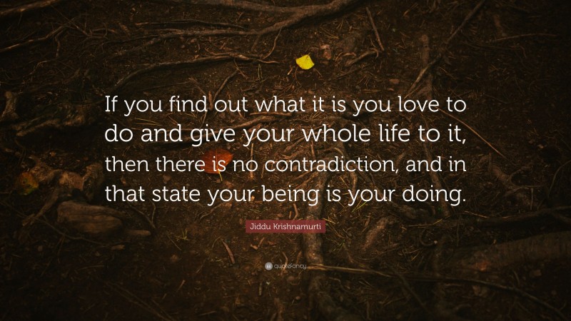 Jiddu Krishnamurti Quote: “If you find out what it is you love to do and give your whole life to it, then there is no contradiction, and in that state your being is your doing.”