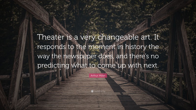 Arthur Miller Quote: “Theater is a very changeable art. It responds to the moment in history the way the newspaper does, and there’s no predicting what to come up with next.”