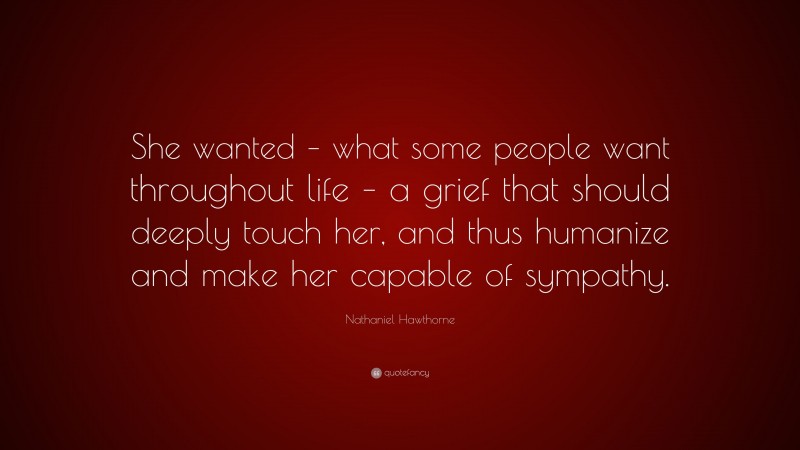 Nathaniel Hawthorne Quote: “She wanted – what some people want throughout life – a grief that should deeply touch her, and thus humanize and make her capable of sympathy.”
