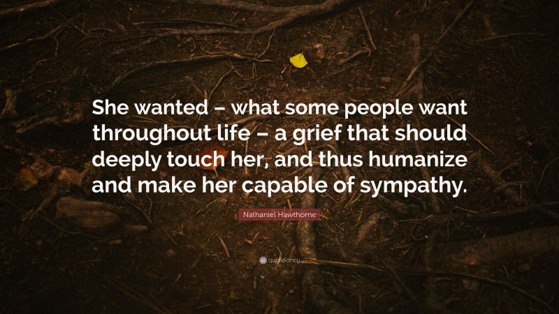 Nathaniel Hawthorne Quote: “She wanted – what some people want throughout life – a grief that should deeply touch her, and thus humanize and make her capable of sympathy.”