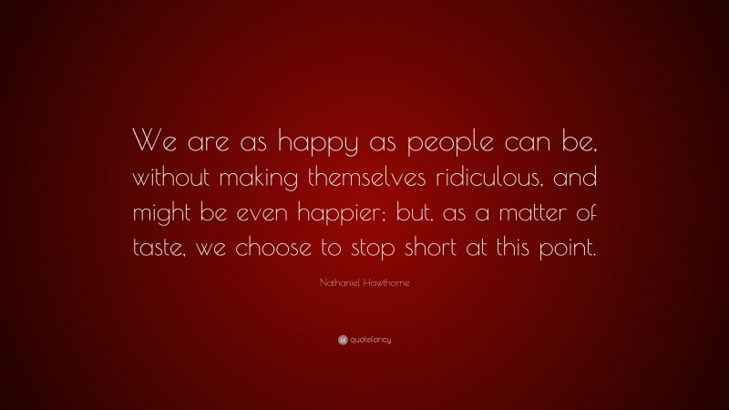 Nathaniel Hawthorne Quote: “We are as happy as people can be, without making themselves ridiculous, and might be even happier; but, as a matter of taste, we choose to stop short at this point.”