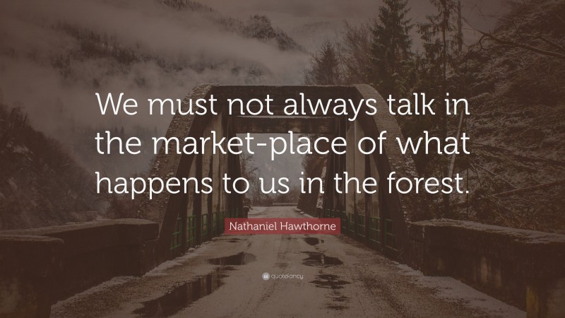 Nathaniel Hawthorne Quote: “We must not always talk in the market-place of what happens to us in the forest.”