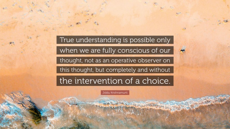 Jiddu Krishnamurti Quote: “True understanding is possible only when we are fully conscious of our thought, not as an operative observer on this thought, but completely and without the intervention of a choice.”
