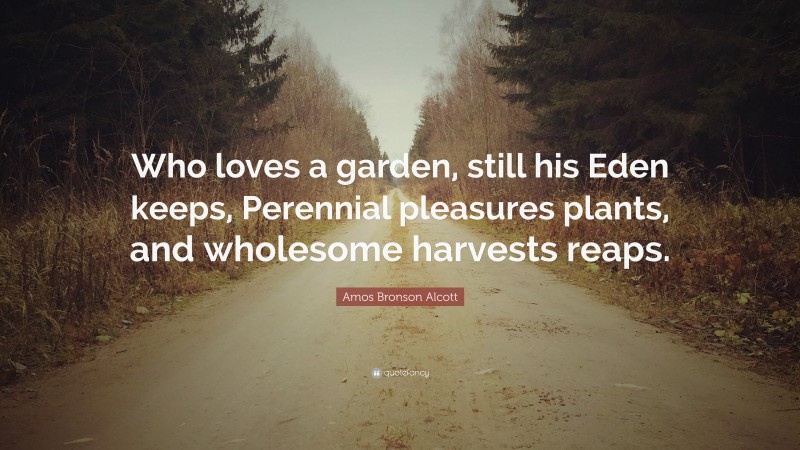 Amos Bronson Alcott Quote: “Who loves a garden, still his Eden keeps, Perennial pleasures plants, and wholesome harvests reaps.”