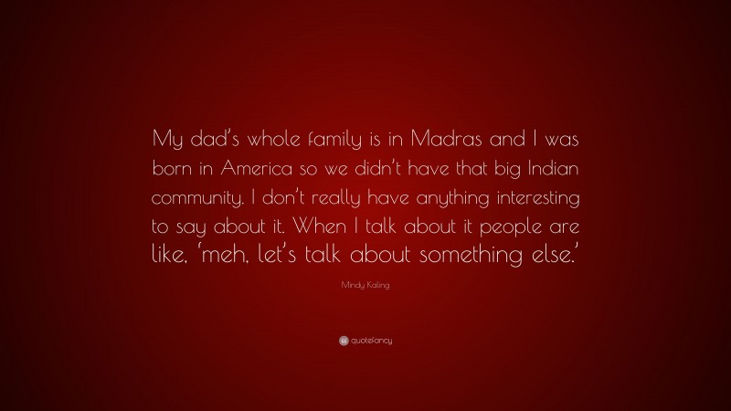Mindy Kaling Quote: “My dad’s whole family is in Madras and I was born in America so we didn’t have that big Indian community. I don’t really have anything interesting to say about it. When I talk about it people are like, ‘meh, let’s talk about something else.’”