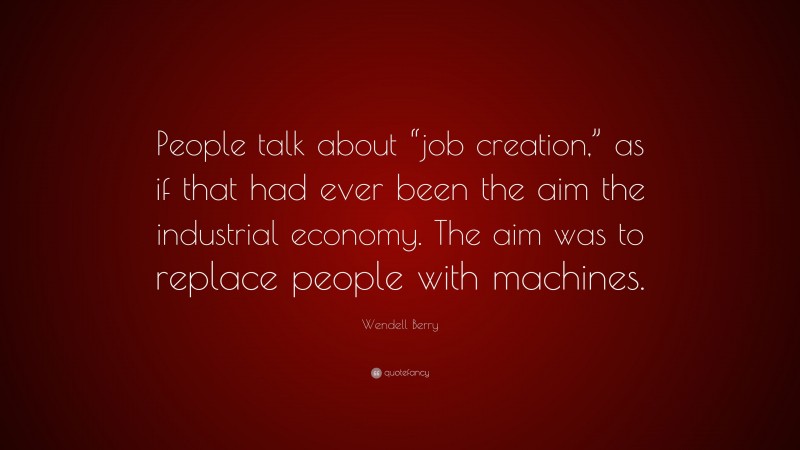 Wendell Berry Quote: “People talk about “job creation,” as if that had ever been the aim the industrial economy. The aim was to replace people with machines.”