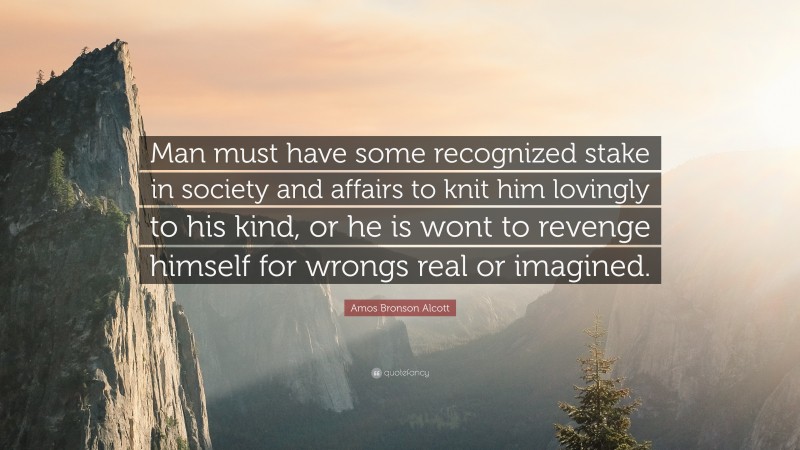 Amos Bronson Alcott Quote: “Man must have some recognized stake in society and affairs to knit him lovingly to his kind, or he is wont to revenge himself for wrongs real or imagined.”