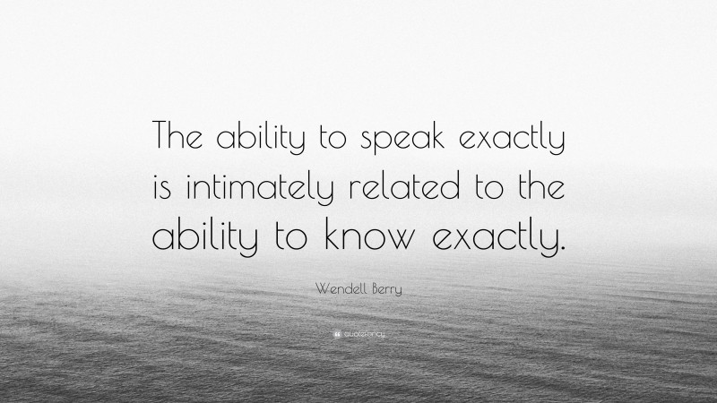 Wendell Berry Quote: “The ability to speak exactly is intimately related to the ability to know exactly.”