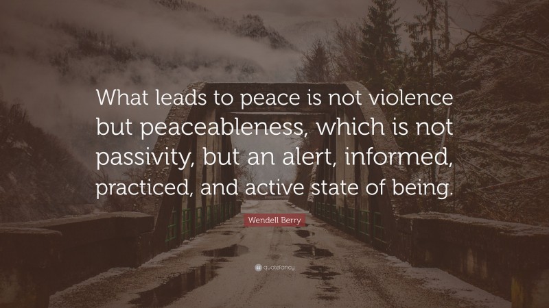 Wendell Berry Quote: “What leads to peace is not violence but peaceableness, which is not passivity, but an alert, informed, practiced, and active state of being.”