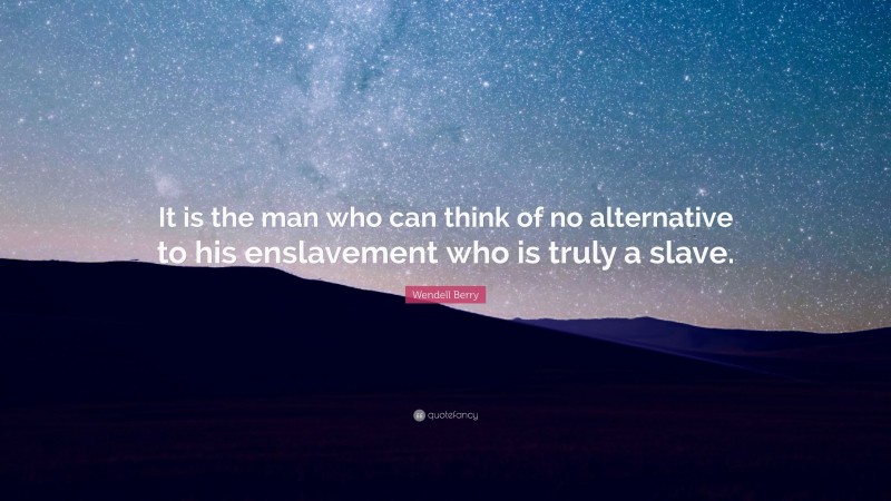 Wendell Berry Quote: “It is the man who can think of no alternative to his enslavement who is truly a slave.”