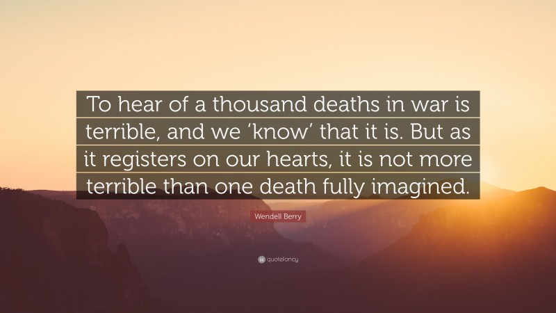 Wendell Berry Quote: “To hear of a thousand deaths in war is terrible, and we ‘know’ that it is. But as it registers on our hearts, it is not more terrible than one death fully imagined.”