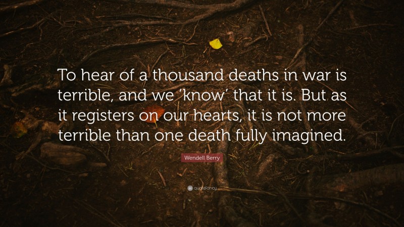 Wendell Berry Quote: “To hear of a thousand deaths in war is terrible, and we ‘know’ that it is. But as it registers on our hearts, it is not more terrible than one death fully imagined.”