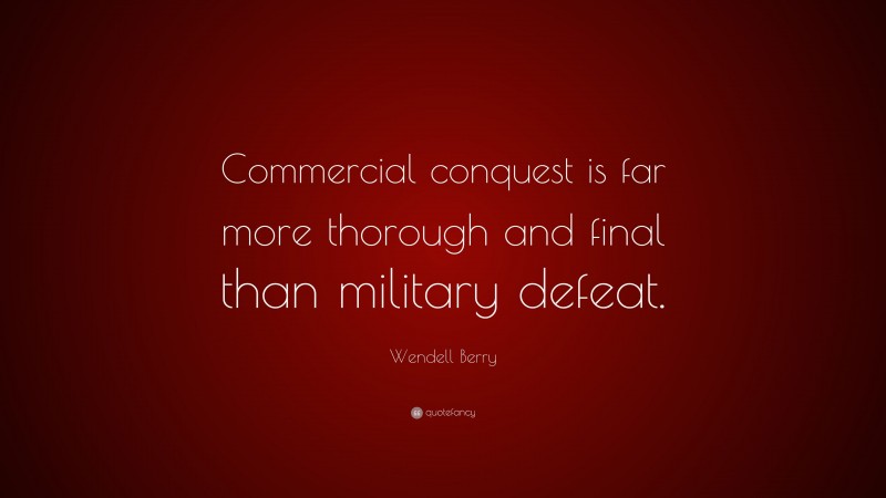Wendell Berry Quote: “Commercial conquest is far more thorough and final than military defeat.”