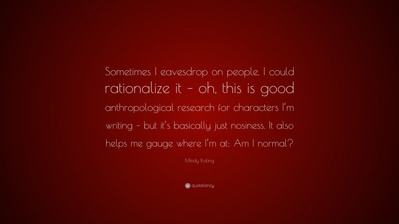 Mindy Kaling Quote: “Sometimes I eavesdrop on people. I could rationalize it – oh, this is good anthropological research for characters I’m writing – but it’s basically just nosiness. It also helps me gauge where I’m at: Am I normal?”