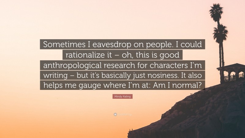 Mindy Kaling Quote: “Sometimes I eavesdrop on people. I could rationalize it – oh, this is good anthropological research for characters I’m writing – but it’s basically just nosiness. It also helps me gauge where I’m at: Am I normal?”