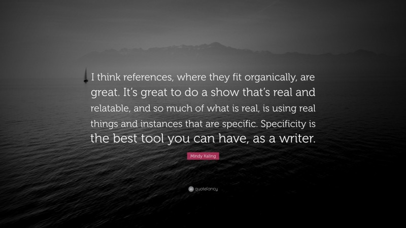 Mindy Kaling Quote: “I think references, where they fit organically, are great. It’s great to do a show that’s real and relatable, and so much of what is real, is using real things and instances that are specific. Specificity is the best tool you can have, as a writer.”