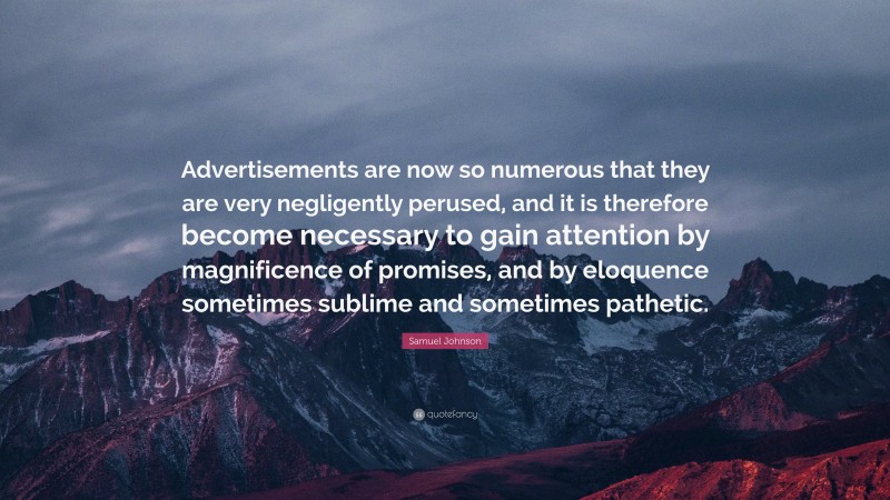 Samuel Johnson Quote: “Advertisements are now so numerous that they are very negligently perused, and it is therefore become necessary to gain attention by magnificence of promises, and by eloquence sometimes sublime and sometimes pathetic.”