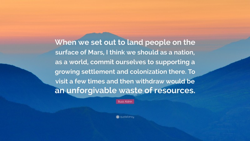 Buzz Aldrin Quote: “When we set out to land people on the surface of Mars, I think we should as a nation, as a world, commit ourselves to supporting a growing settlement and colonization there. To visit a few times and then withdraw would be an unforgivable waste of resources.”