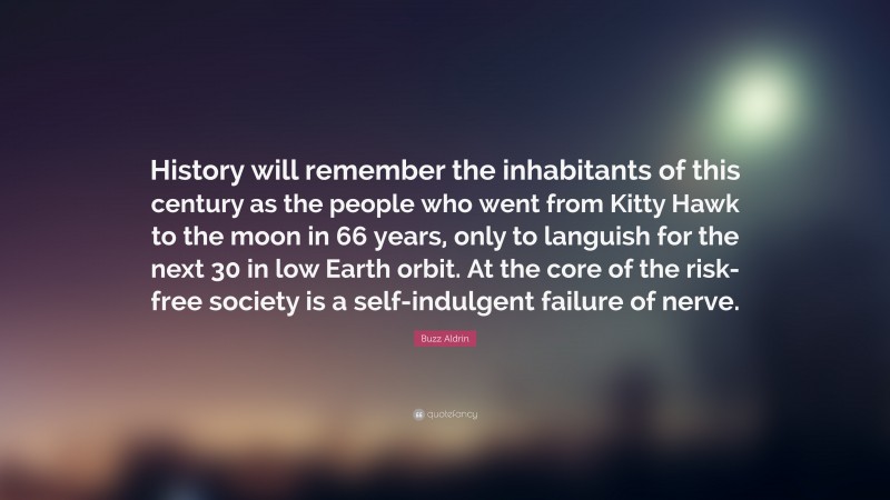 Buzz Aldrin Quote: “History will remember the inhabitants of this century as the people who went from Kitty Hawk to the moon in 66 years, only to languish for the next 30 in low Earth orbit. At the core of the risk-free society is a self-indulgent failure of nerve.”