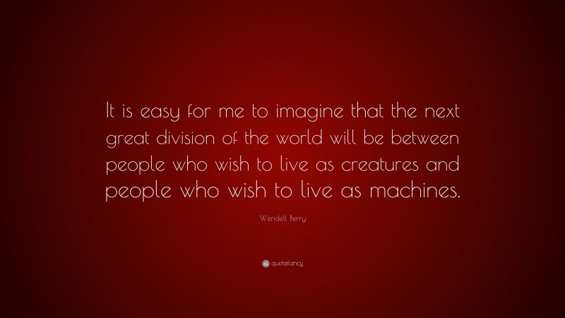 Wendell Berry Quote: “It is easy for me to imagine that the next great division of the world will be between people who wish to live as creatures and people who wish to live as machines.”