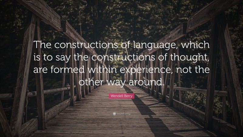 Wendell Berry Quote: “The constructions of language, which is to say the constructions of thought, are formed within experience, not the other way around.”