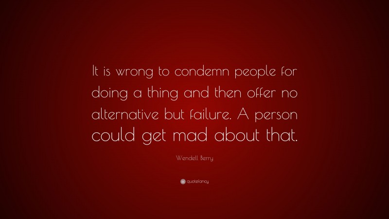 Wendell Berry Quote: “It is wrong to condemn people for doing a thing and then offer no alternative but failure. A person could get mad about that.”
