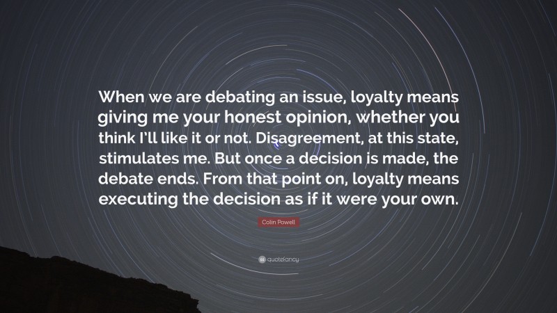 Colin Powell Quote: “When we are debating an issue, loyalty means giving me your honest opinion, whether you think I’ll like it or not. Disagreement, at this state, stimulates me. But once a decision is made, the debate ends. From that point on, loyalty means executing the decision as if it were your own.”