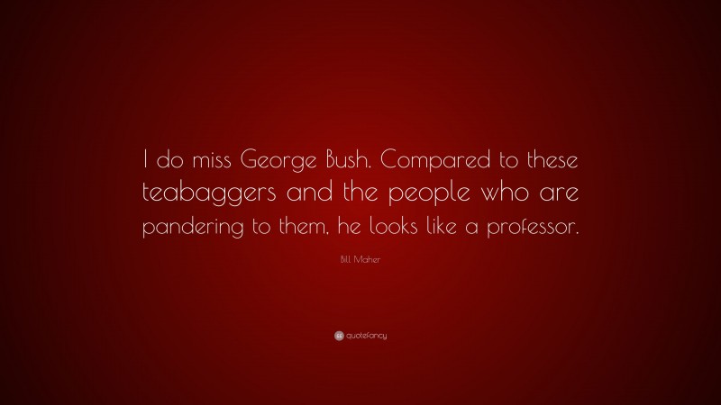 Bill Maher Quote: “I do miss George Bush. Compared to these teabaggers and the people who are pandering to them, he looks like a professor.”