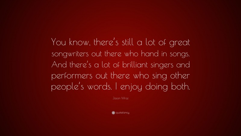 Jason Mraz Quote: “You know, there’s still a lot of great songwriters out there who hand in songs. And there’s a lot of brilliant singers and performers out there who sing other people’s words. I enjoy doing both.”