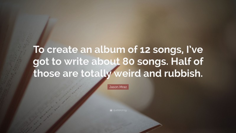 Jason Mraz Quote: “To create an album of 12 songs, I’ve got to write about 80 songs. Half of those are totally weird and rubbish.”