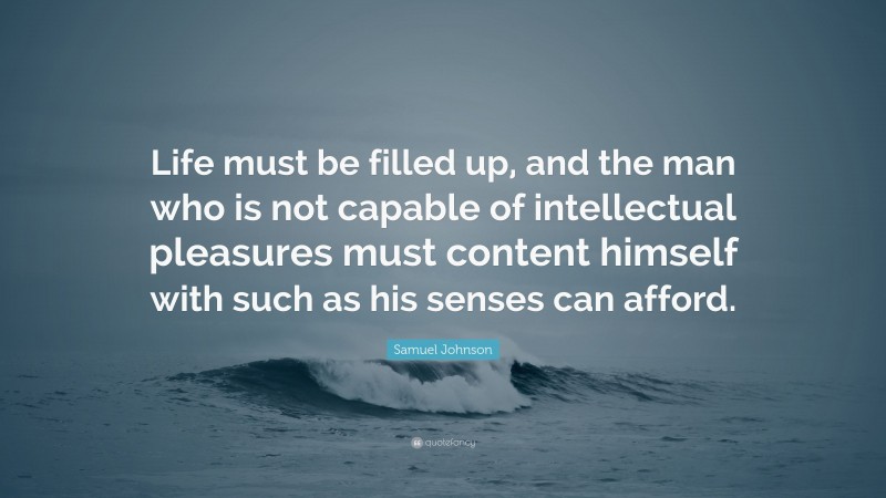 Samuel Johnson Quote: “Life must be filled up, and the man who is not capable of intellectual pleasures must content himself with such as his senses can afford.”