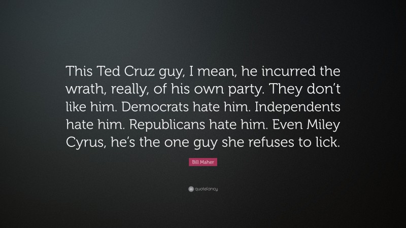 Bill Maher Quote: “This Ted Cruz guy, I mean, he incurred the wrath, really, of his own party. They don’t like him. Democrats hate him. Independents hate him. Republicans hate him. Even Miley Cyrus, he’s the one guy she refuses to lick.”