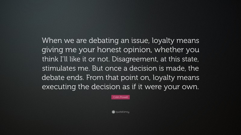 Colin Powell Quote: “When we are debating an issue, loyalty means giving me your honest opinion, whether you think I’ll like it or not. Disagreement, at this state, stimulates me. But once a decision is made, the debate ends. From that point on, loyalty means executing the decision as if it were your own.”