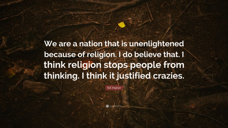 Bill Maher Quote: “We are a nation that is unenlightened because of religion. I do believe that. I think religion stops people from thinking. I think it justified crazies.”