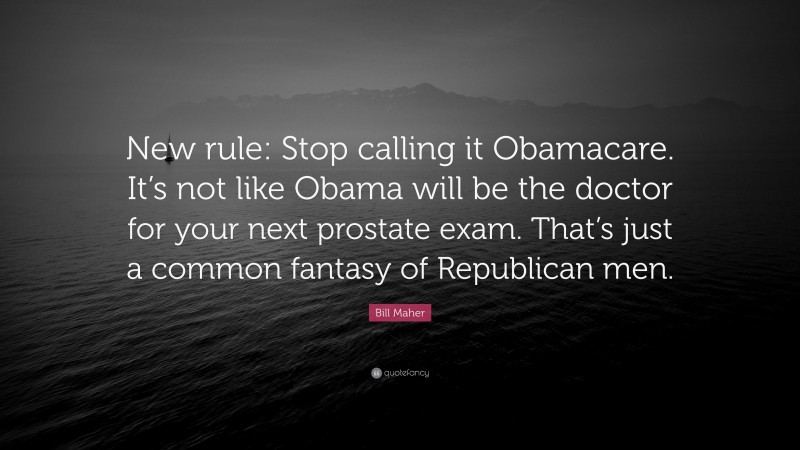 Bill Maher Quote: “New rule: Stop calling it Obamacare. It’s not like Obama will be the doctor for your next prostate exam. That’s just a common fantasy of Republican men.”