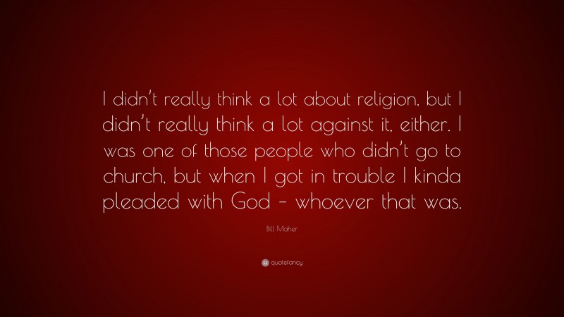 Bill Maher Quote: “I didn’t really think a lot about religion, but I didn’t really think a lot against it, either. I was one of those people who didn’t go to church, but when I got in trouble I kinda pleaded with God – whoever that was.”