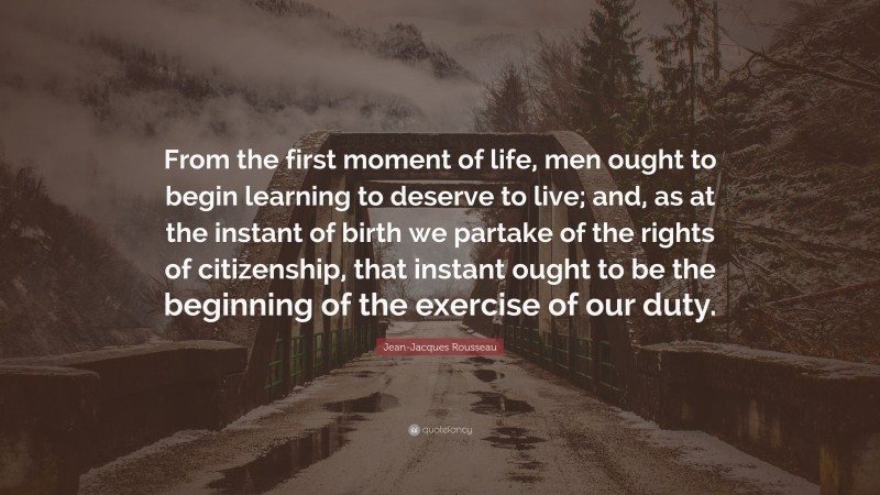 Jean-Jacques Rousseau Quote: “From the first moment of life, men ought to begin learning to deserve to live; and, as at the instant of birth we partake of the rights of citizenship, that instant ought to be the beginning of the exercise of our duty.”