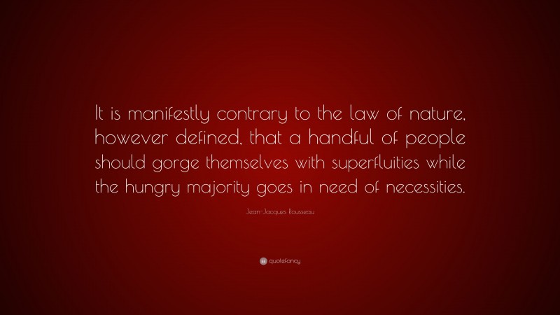 Jean-Jacques Rousseau Quote: “It is manifestly contrary to the law of nature, however defined, that a handful of people should gorge themselves with superfluities while the hungry majority goes in need of necessities.”