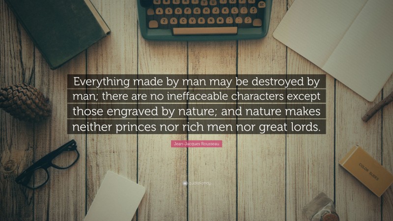 Jean-Jacques Rousseau Quote: “Everything made by man may be destroyed by man; there are no ineffaceable characters except those engraved by nature; and nature makes neither princes nor rich men nor great lords.”