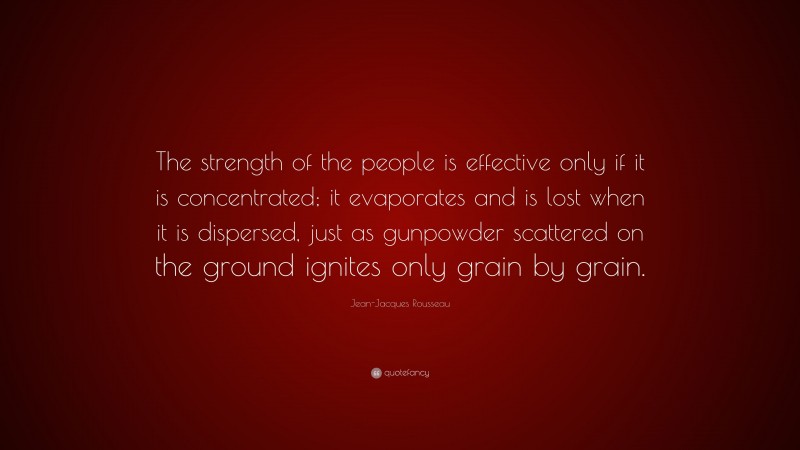 Jean-Jacques Rousseau Quote: “The strength of the people is effective only if it is concentrated; it evaporates and is lost when it is dispersed, just as gunpowder scattered on the ground ignites only grain by grain.”