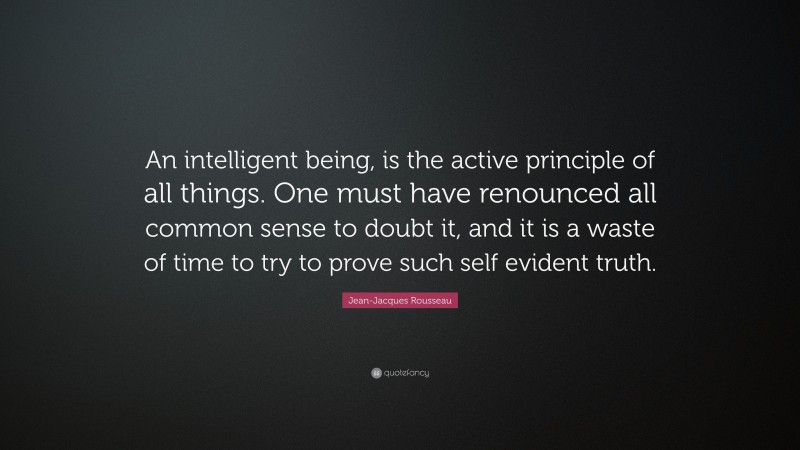 Jean-Jacques Rousseau Quote: “An intelligent being, is the active principle of all things. One must have renounced all common sense to doubt it, and it is a waste of time to try to prove such self evident truth.”