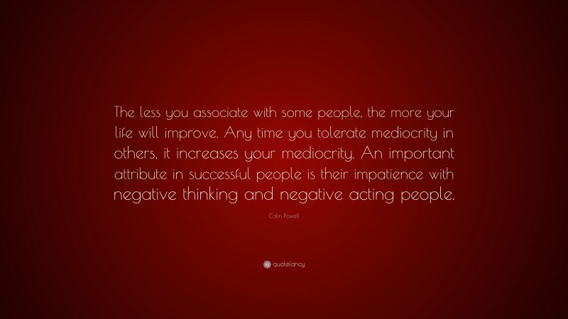 Colin Powell Quote: “The less you associate with some people, the more your life will improve. Any time you tolerate mediocrity in others, it increases your mediocrity. An important attribute in successful people is their impatience with negative thinking and negative acting people.”
