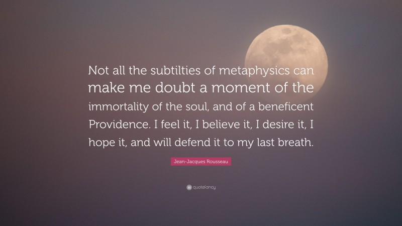 Jean-Jacques Rousseau Quote: “Not all the subtilties of metaphysics can make me doubt a moment of the immortality of the soul, and of a beneficent Providence. I feel it, I believe it, I desire it, I hope it, and will defend it to my last breath.”