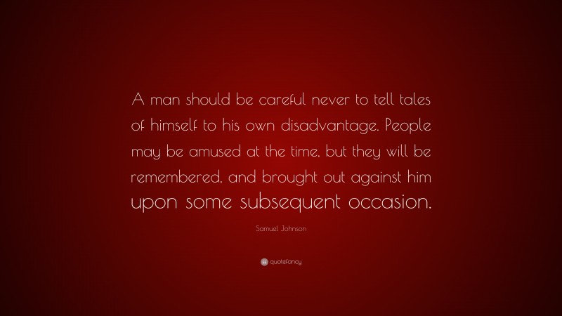 Samuel Johnson Quote: “A man should be careful never to tell tales of himself to his own disadvantage. People may be amused at the time, but they will be remembered, and brought out against him upon some subsequent occasion.”