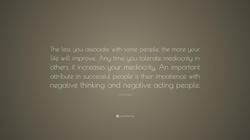 Colin Powell Quote: “The less you associate with some people, the more your life will improve. Any time you tolerate mediocrity in others, it increases your mediocrity. An important attribute in successful people is their impatience with negative thinking and negative acting people.”