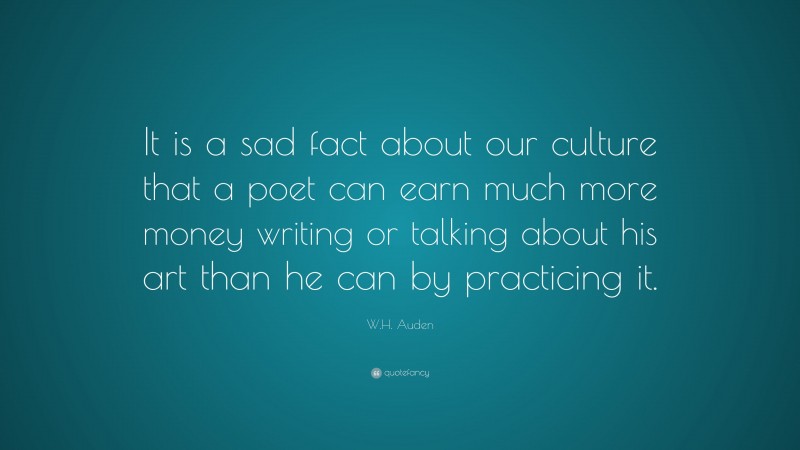 W.H. Auden Quote: “It is a sad fact about our culture that a poet can earn much more money writing or talking about his art than he can by practicing it.”