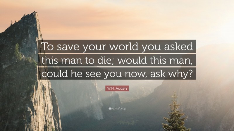 W.H. Auden Quote: “To save your world you asked this man to die; would this man, could he see you now, ask why?”